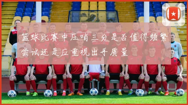 篮球比赛中压哨三分是否值得频繁尝试还是应重视出手质量