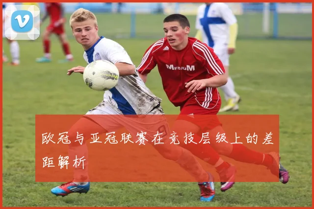 欧冠与亚冠联赛在竞技层级上的差距解析