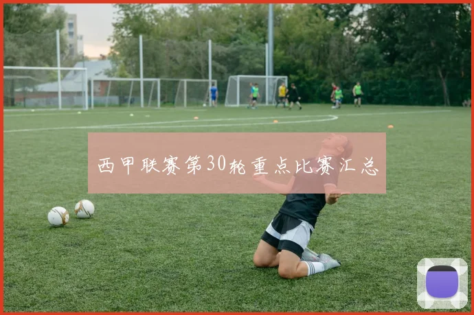 西甲联赛第30轮重点比赛汇总