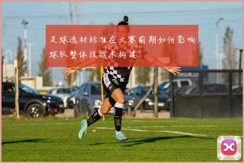 足球选材标准在大赛前期如何影响球队整体技战术构建