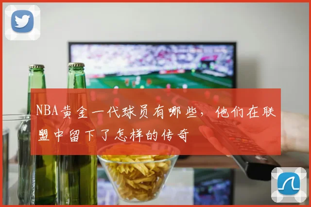 NBA黄金一代球员有哪些，他们在联盟中留下了怎样的传奇